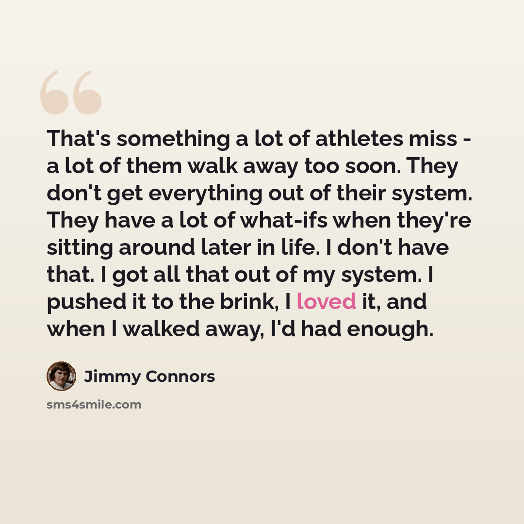 “That's something a lot of athletes miss - a lot of them walk away too soon. They don't get everything out of their system. They have a lot of what-ifs when they're sitting around later in life. I don't have that. I got all that out of my system. I pushed it to the brink, I loved it, and when I…” quote by Jimmy Connors