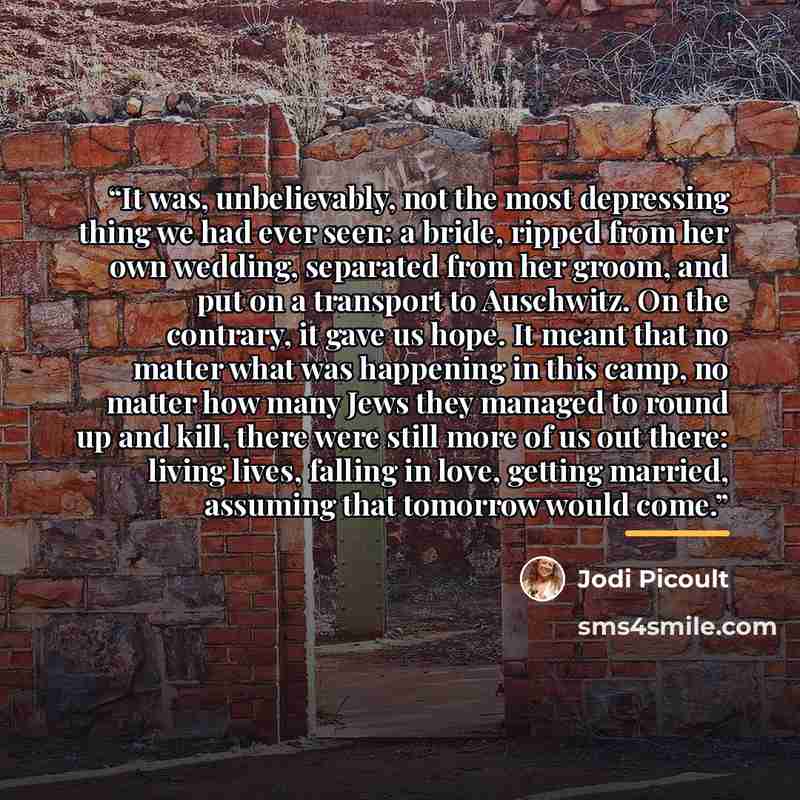 “It was, unbelievably, not the most depressing thing we had ever seen: a bride, ripped from her own wedding, separated from her groom, and put on a transport to Auschwitz. On the contrary, it gave us hope. It meant that no matter what was happening in this camp, no matter how many Jews they managed…” quote by Jodi Picoult