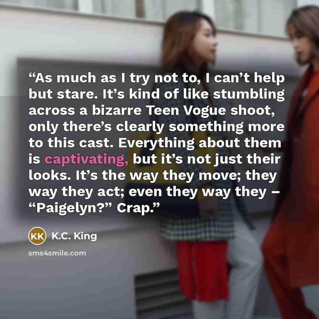 “As much as I try not to, I can’t help but stare. It’s kind of like stumbling across a bizarre Teen Vogue shoot, only there’s clearly something more to this cast. Everything about them is captivating, but it’s not just their looks. It’s the way they move; they way they act; even they way they –…” quote by K.C. King