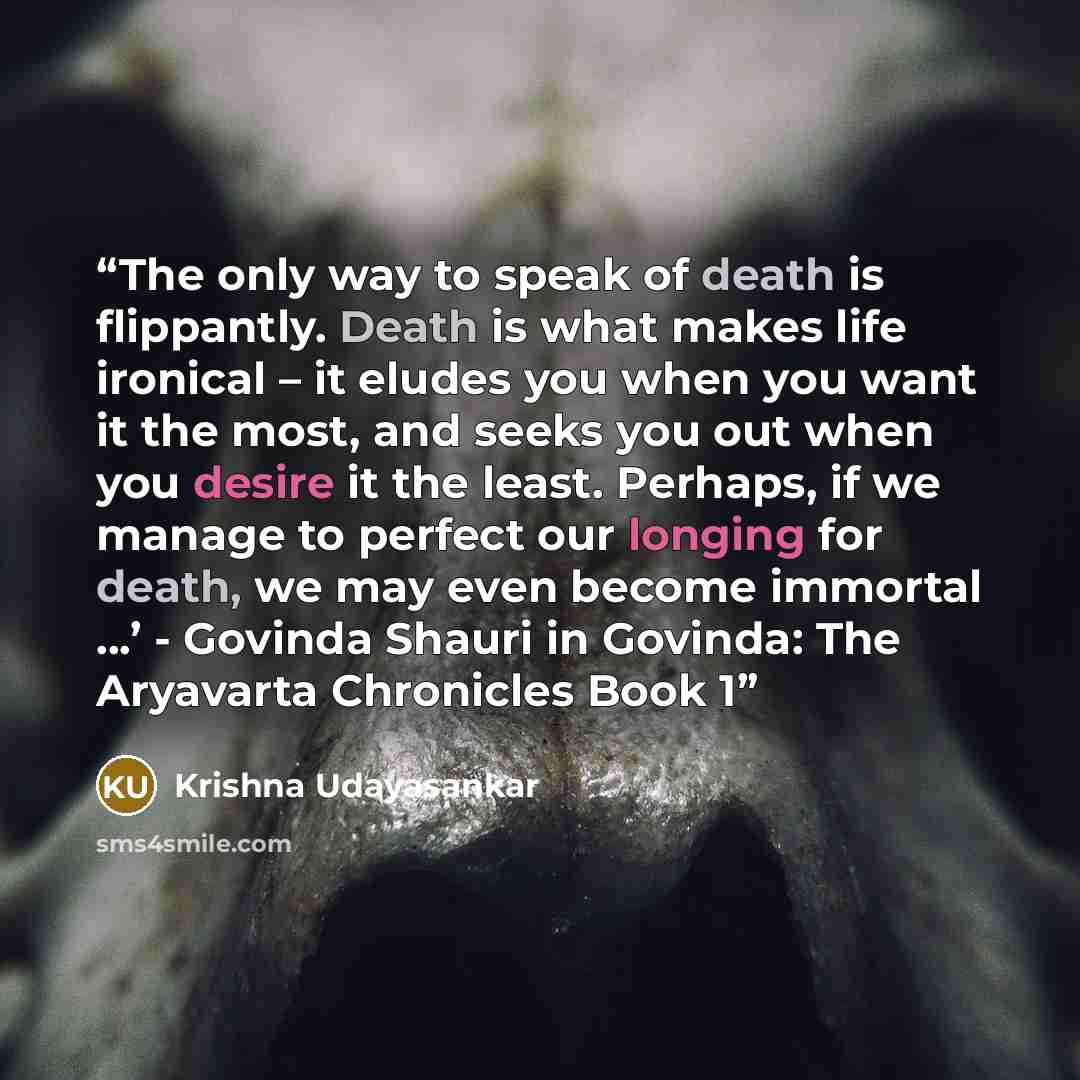 “The only way to speak of death is flippantly. Death is what makes life ironical – it eludes you when you want it the most, and seeks you out when you desire it the least. Perhaps, if we manage to perfect our longing for death, we may even become immortal ...’ - Govinda Shauri in Govinda: The…” quote by Krishna Udayasankar