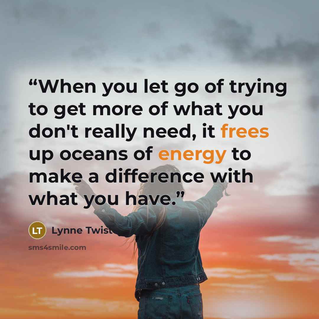 “When you let go of trying to get more of what you don't really need, it frees up oceans of energy to make a difference with what you have.” quote by Lynne Twist