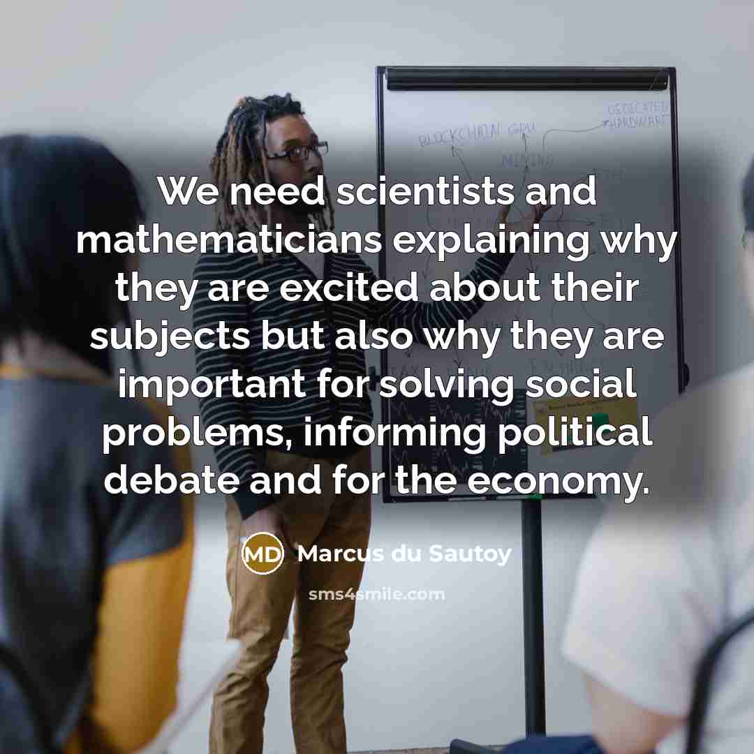 “We need scientists and mathematicians explaining why they are excited about their subjects but also why they are important for solving social problems, informing political debate and for the economy.” quote by Marcus du Sautoy