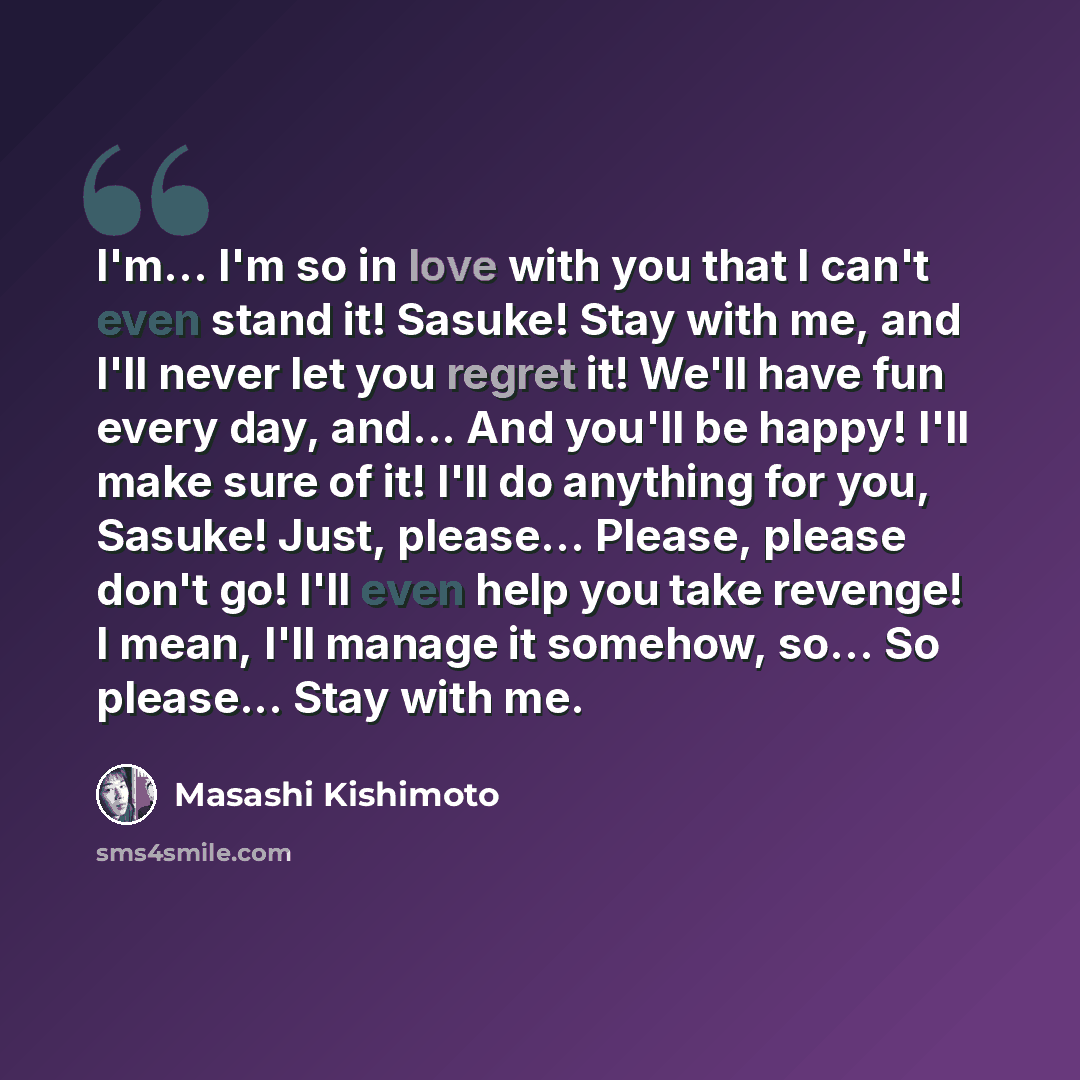 “I'm... I'm so in love with you that I can't even stand it! Sasuke! Stay with me, and I'll never let you regret it! We'll have fun every day, and... And you'll be happy! I'll make sure of it! I'll do anything for you, Sasuke! Just, please... Please, please don't go! I'll even help you take revenge!…” quote by Masashi Kishimoto