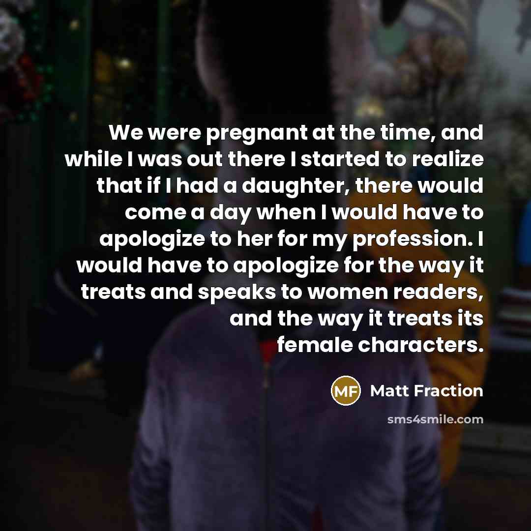 “We were pregnant at the time, and while I was out there I started to realize that if I had a daughter, there would come a day when I would have to apologize to her for my profession. I would have to apologize for the way it treats and speaks to women readers, and the way it treats its female…” quote by Matt Fraction