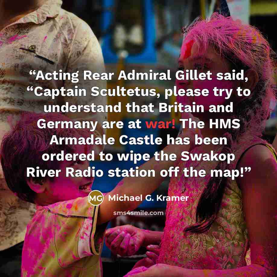 “Acting Rear Admiral Gillet said, “Captain Scultetus, please try to understand that Britain and Germany are at war! The HMS Armadale Castle has been ordered to wipe the Swakop River Radio station off the map!” quote by Michael G. Kramer