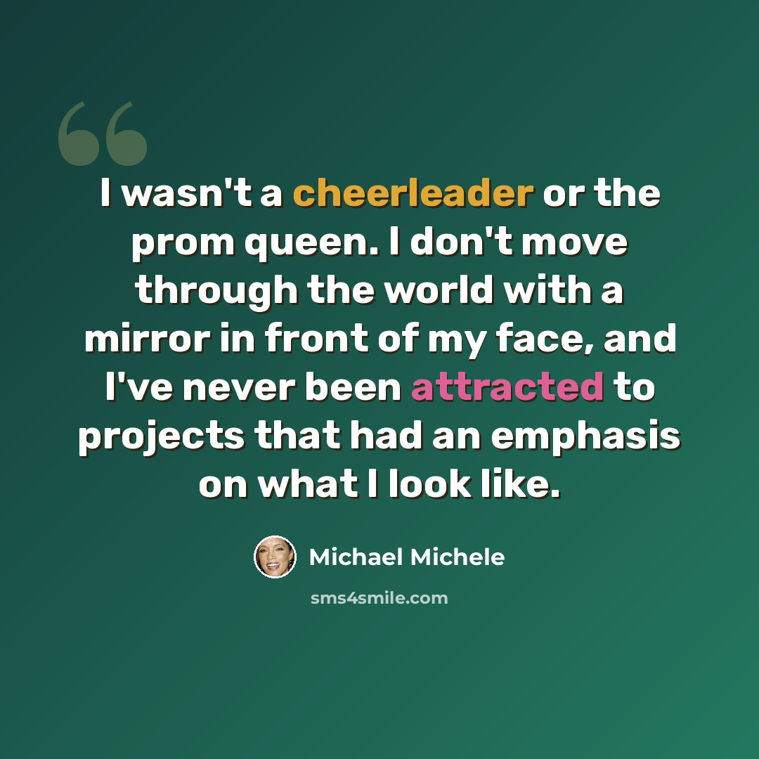 “I wasn't a cheerleader or the prom queen. I don't move through the world with a mirror in front of my face, and I've never been attracted to projects that had an emphasis on what I look like.” quote by Michael Michele