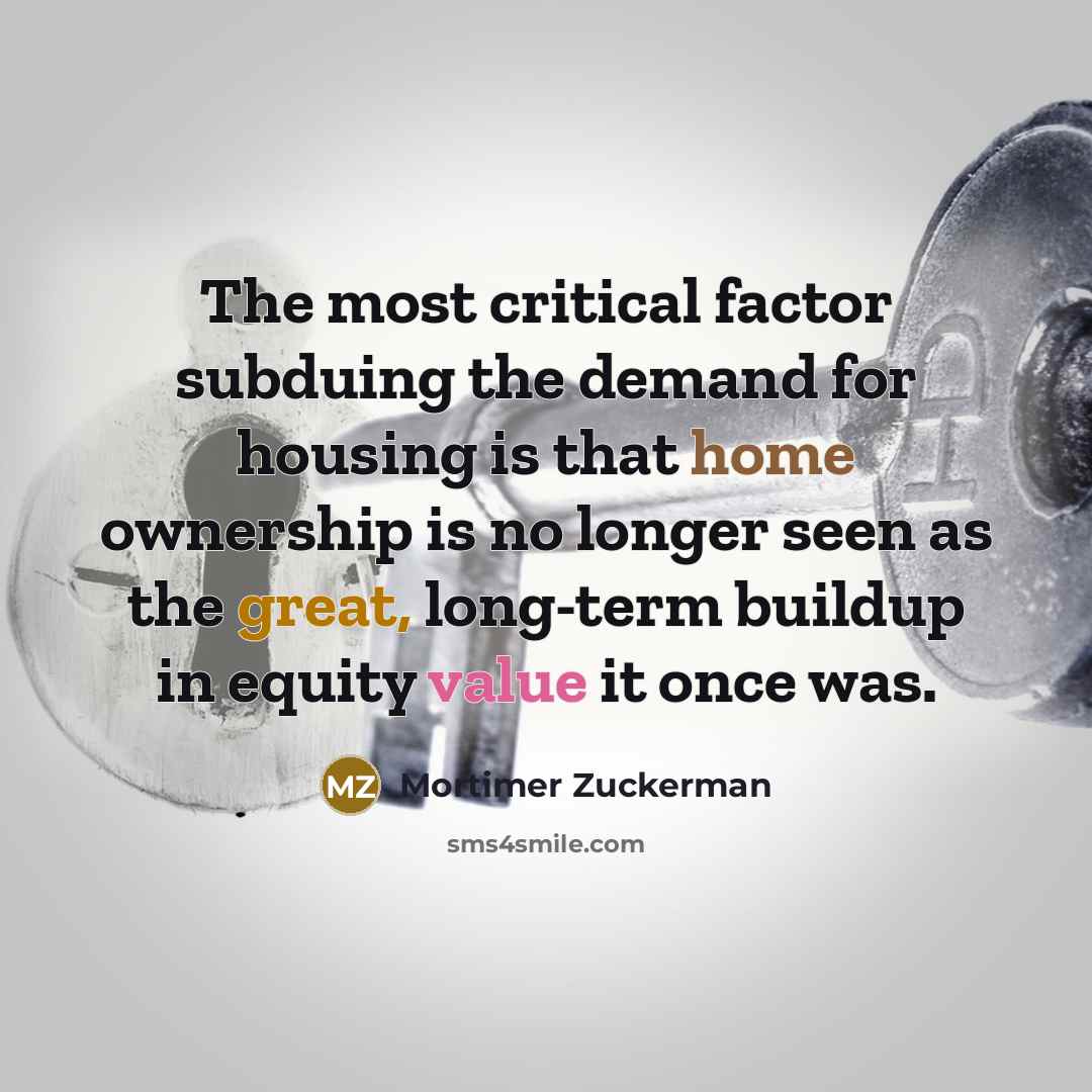 “The most critical factor subduing the demand for housing is that home ownership is no longer seen as the great, long-term buildup in equity value it once was.” quote by Mortimer Zuckerman