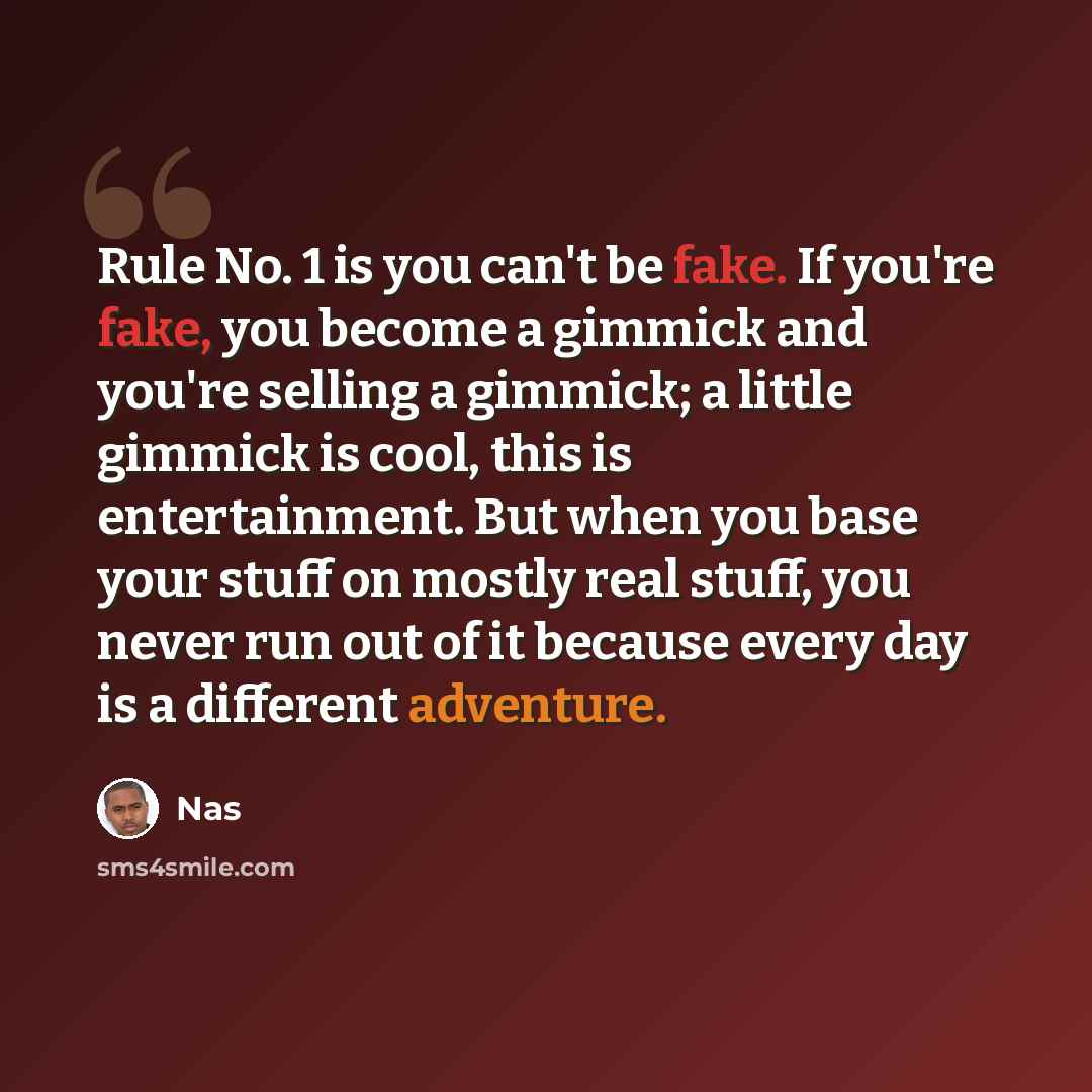 “Rule No. 1 is you can't be fake. If you're fake, you become a gimmick and you're selling a gimmick; a little gimmick is cool, this is entertainment. But when you base your stuff on mostly real stuff, you never run out of it because every day is a different adventure.” quote by Nas