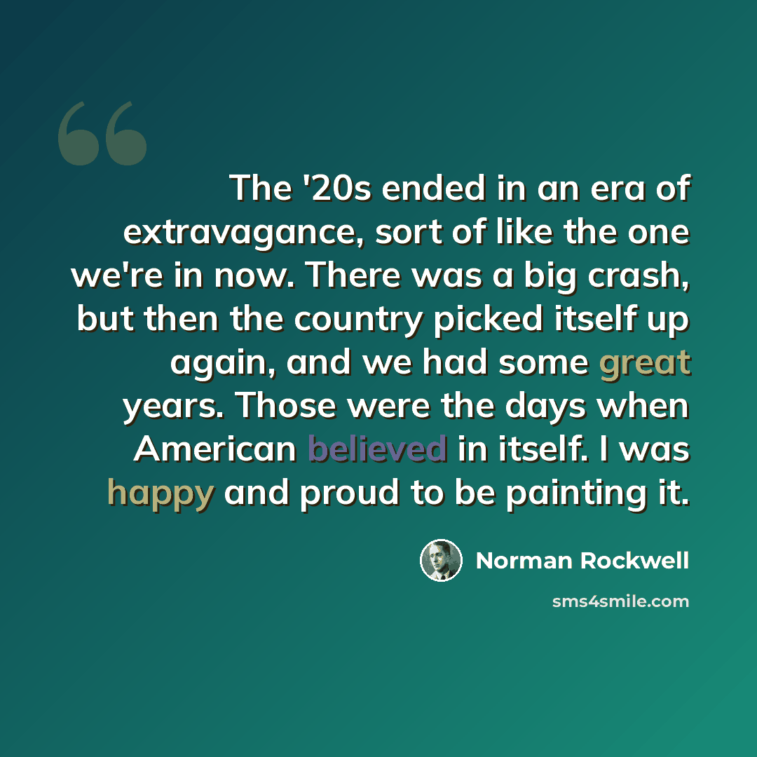 “The '20s ended in an era of extravagance, sort of like the one we're in now. There was a big crash, but then the country picked itself up again, and we had some great years. Those were the days when American believed in itself. I was happy and proud to be painting it.” quote by Norman Rockwell