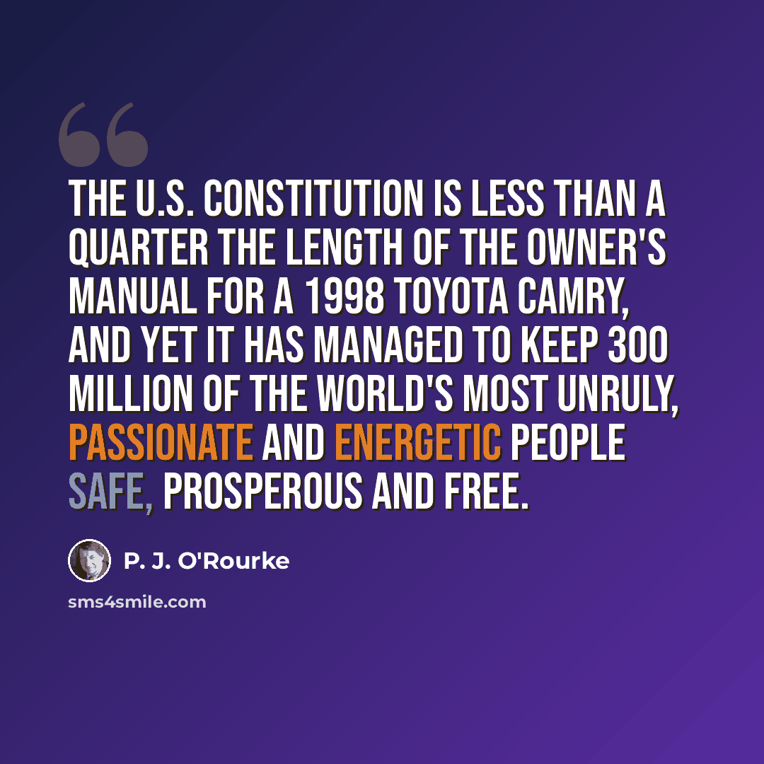 “The U.S. Constitution is less than a quarter the length of the owner's manual for a 1998 Toyota Camry, and yet it has managed to keep 300 million of the world's most unruly, passionate and energetic people safe, prosperous and free.” quote by P. J. O'Rourke