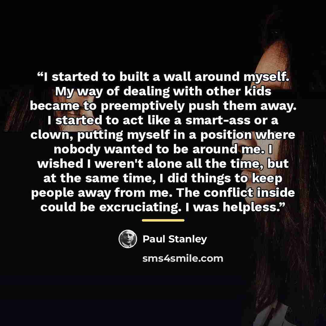 “I started to built a wall around myself. My way of dealing with other kids became to preemptively push them away. I started to act like a smart-ass or a clown, putting myself in a position where nobody wanted to be around me. I wished I weren't alone all the time, but at the same time, I did…” quote by Paul Stanley