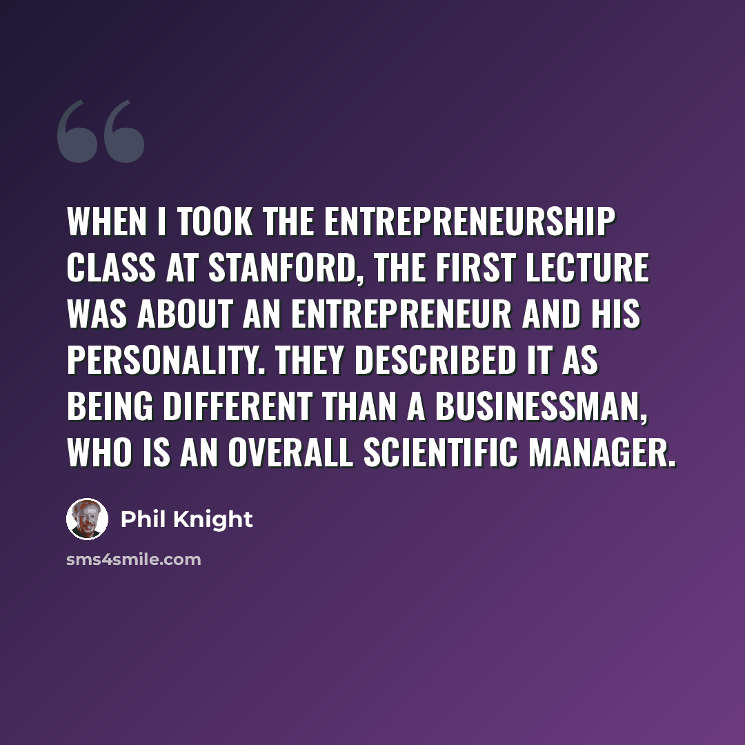 “When I took the entrepreneurship class at Stanford, the first lecture was about an entrepreneur and his personality. They described it as being different than a businessman, who is an overall scientific manager.” quote by Phil Knight