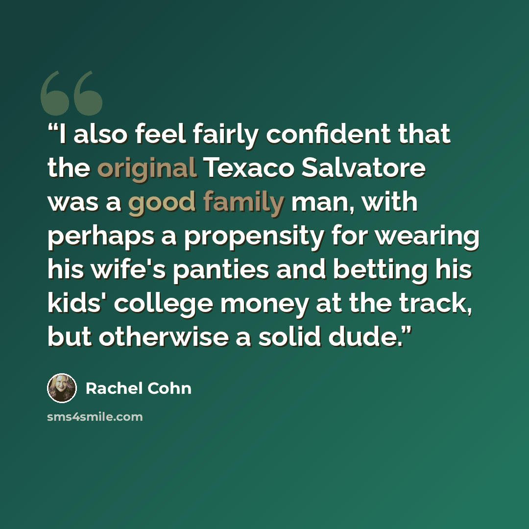 “I also feel fairly confident that the original Texaco Salvatore was a good family man, with perhaps a propensity for wearing his wife's panties and betting his kids' college money at the track, but otherwise a solid dude.” quote by Rachel Cohn