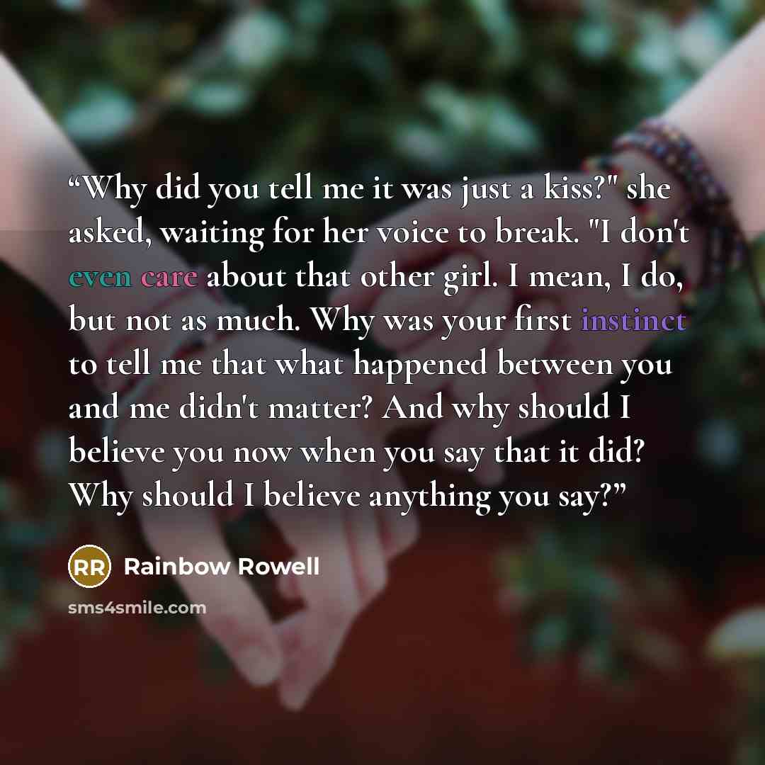 “Why did you tell me it was just a kiss?" she asked, waiting for her voice to break. "I don't even care about that other girl. I mean, I do, but not as much. Why was your first instinct to tell me that what happened between you and me didn't matter? And why should I believe you now when you say…” quote by Rainbow Rowell