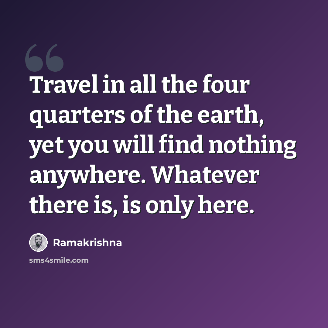 “Travel in all the four quarters of the earth, yet you will find nothing anywhere. Whatever there is, is only here.” quote by Ramakrishna