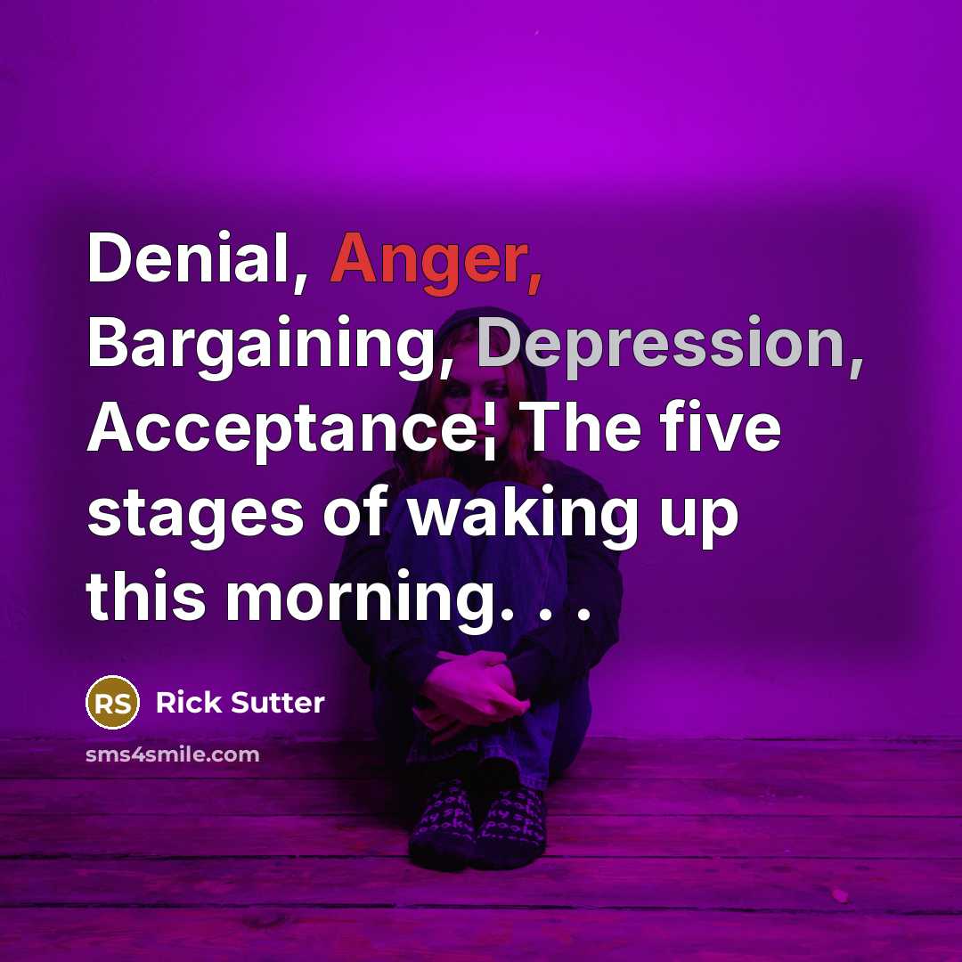 “Denial, Anger, Bargaining, Depression, Acceptance¦ The five stages of waking up this morning. . .” quote by Rick Sutter