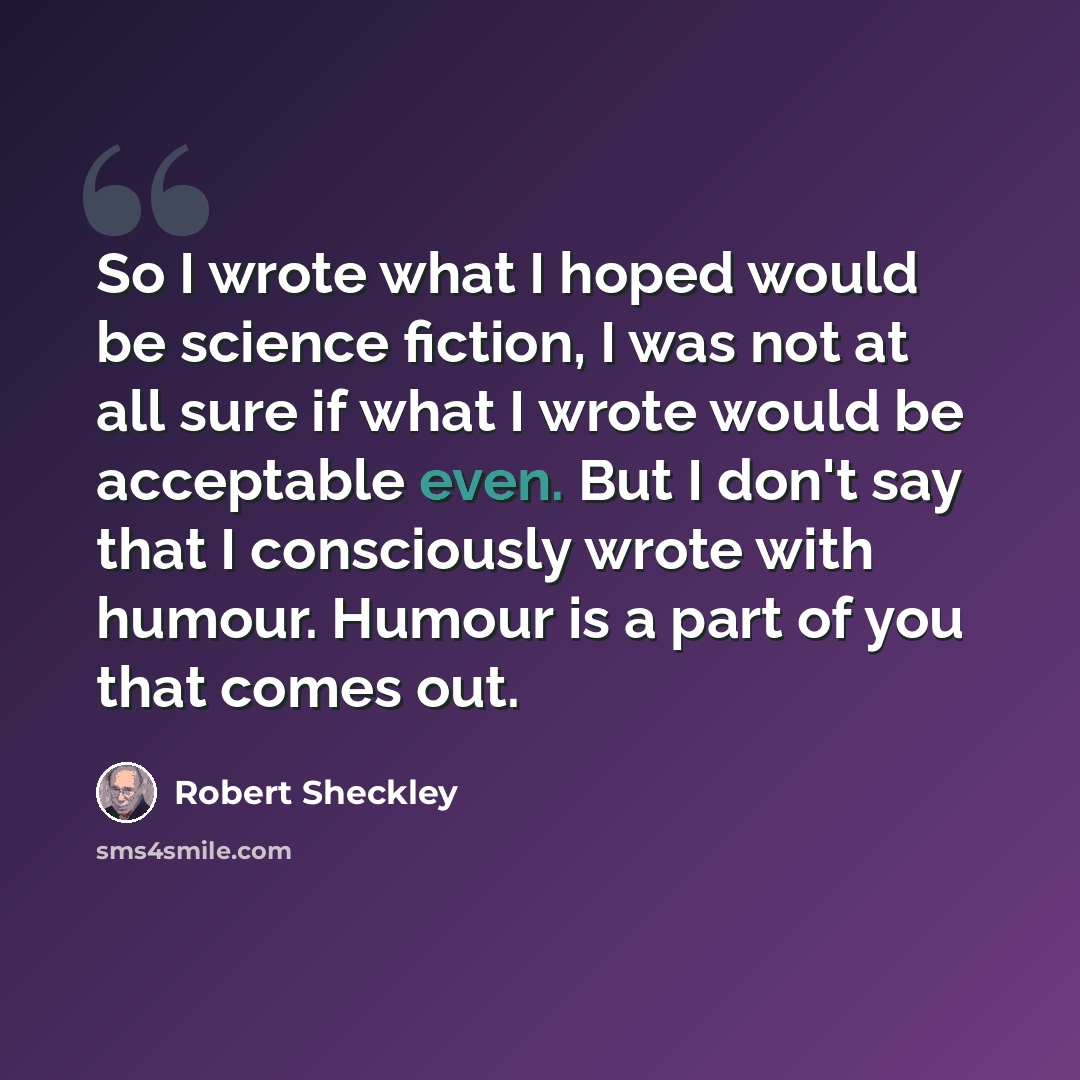 “So I wrote what I hoped would be science fiction, I was not at all sure if what I wrote would be acceptable even. But I don't say that I consciously wrote with humour. Humour is a part of you that comes out.” quote by Robert Sheckley