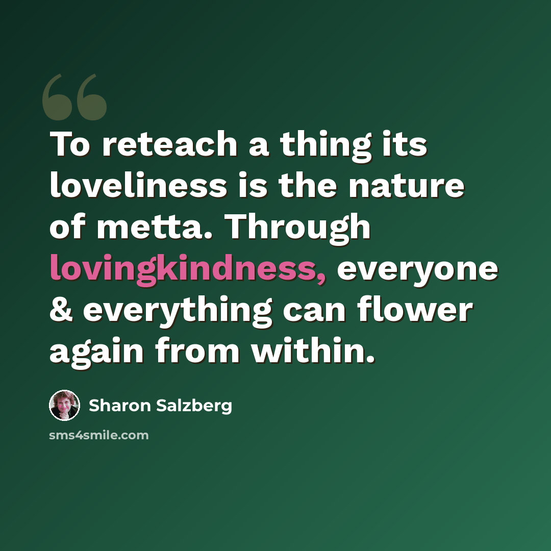 “To reteach a thing its loveliness is the nature of metta. Through lovingkindness, everyone & everything can flower again from within.” quote by Sharon Salzberg