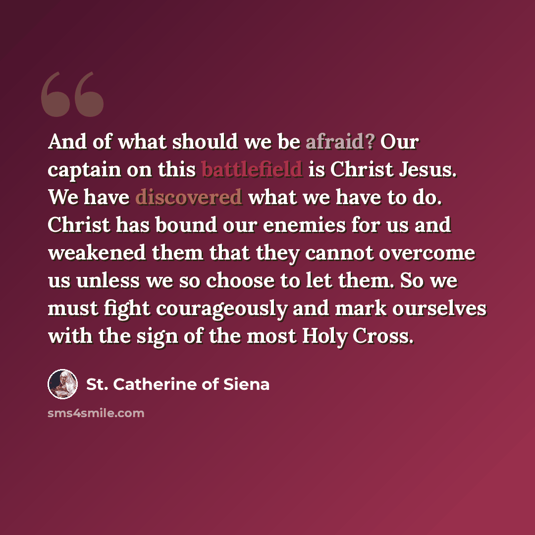 “And of what should we be afraid? Our captain on this battlefield is Christ Jesus. We have discovered what we have to do. Christ has bound our enemies for us and weakened them that they cannot overcome us unless we so choose to let them. So we must fight courageously and mark ourselves with the…” quote by St. Catherine of Siena