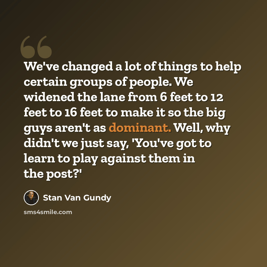 “We've changed a lot of things to help certain groups of people. We widened the lane from 6 feet to 12 feet to 16 feet to make it so the big guys aren't as dominant. Well, why didn't we just say, 'You've got to learn to play against them in the post?'” quote by Stan Van Gundy