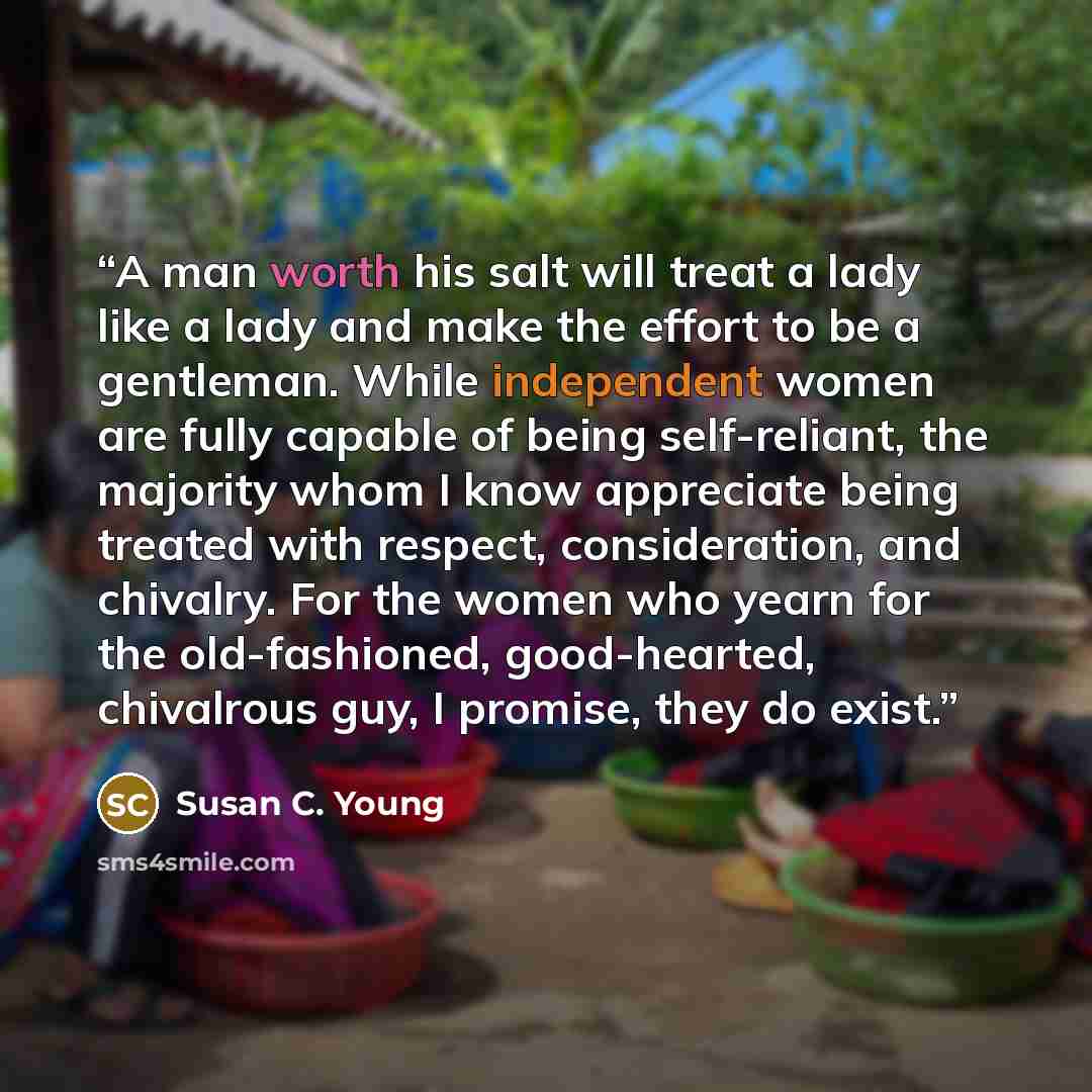 “A man worth his salt will treat a lady like a lady and make the effort to be a gentleman. While independent women are fully capable of being self-reliant, the majority whom I know appreciate being treated with respect, consideration, and chivalry. For the women who yearn for the old-fashioned…” quote by Susan C. Young