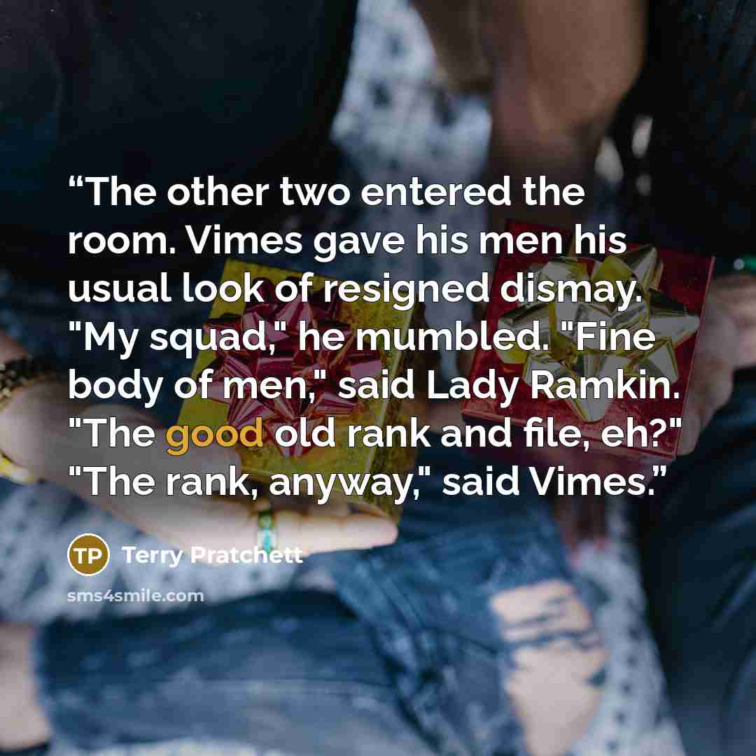 “The other two entered the room. Vimes gave his men his usual look of resigned dismay. "My squad," he mumbled. "Fine body of men," said Lady Ramkin. "The good old rank and file, eh?" "The rank, anyway," said Vimes.” quote by Terry Pratchett
