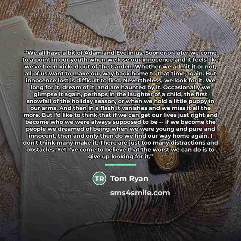 “We all have a bit of Adam and Eve in us. Sooner or later we come to a point in our youth when we lose our innocence and it feels like we've been kicked out of the Garden. Whether we admit it or not, all of us want to make our way back home to that time again. But innocence lost is difficult to…” quote by Tom Ryan