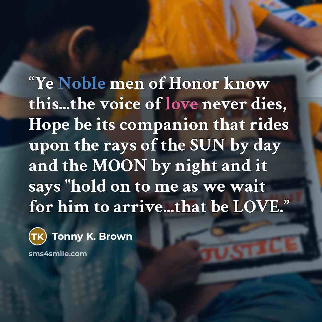 “Ye Noble men of Honor know this...the voice of love never dies, Hope be its companion that rides upon the rays of the SUN by day and the MOON by night and it says "hold on to me as we wait for him to arrive...that be LOVE.” quote by Tonny K. Brown