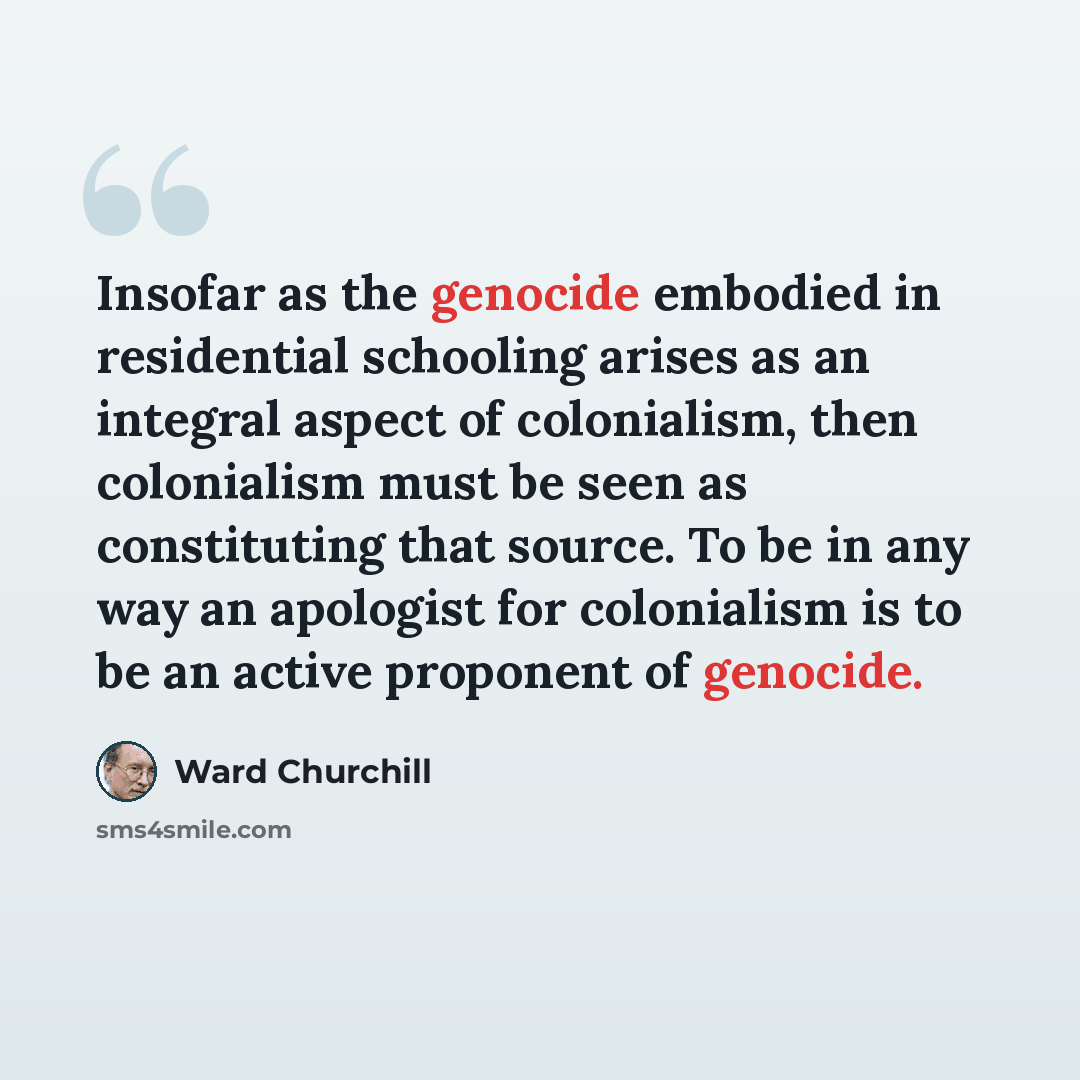 “Insofar as the genocide embodied in residential schooling arises as an integral aspect of colonialism, then colonialism must be seen as constituting that source. To be in any way an apologist for colonialism is to be an active proponent of genocide.” quote by Ward Churchill