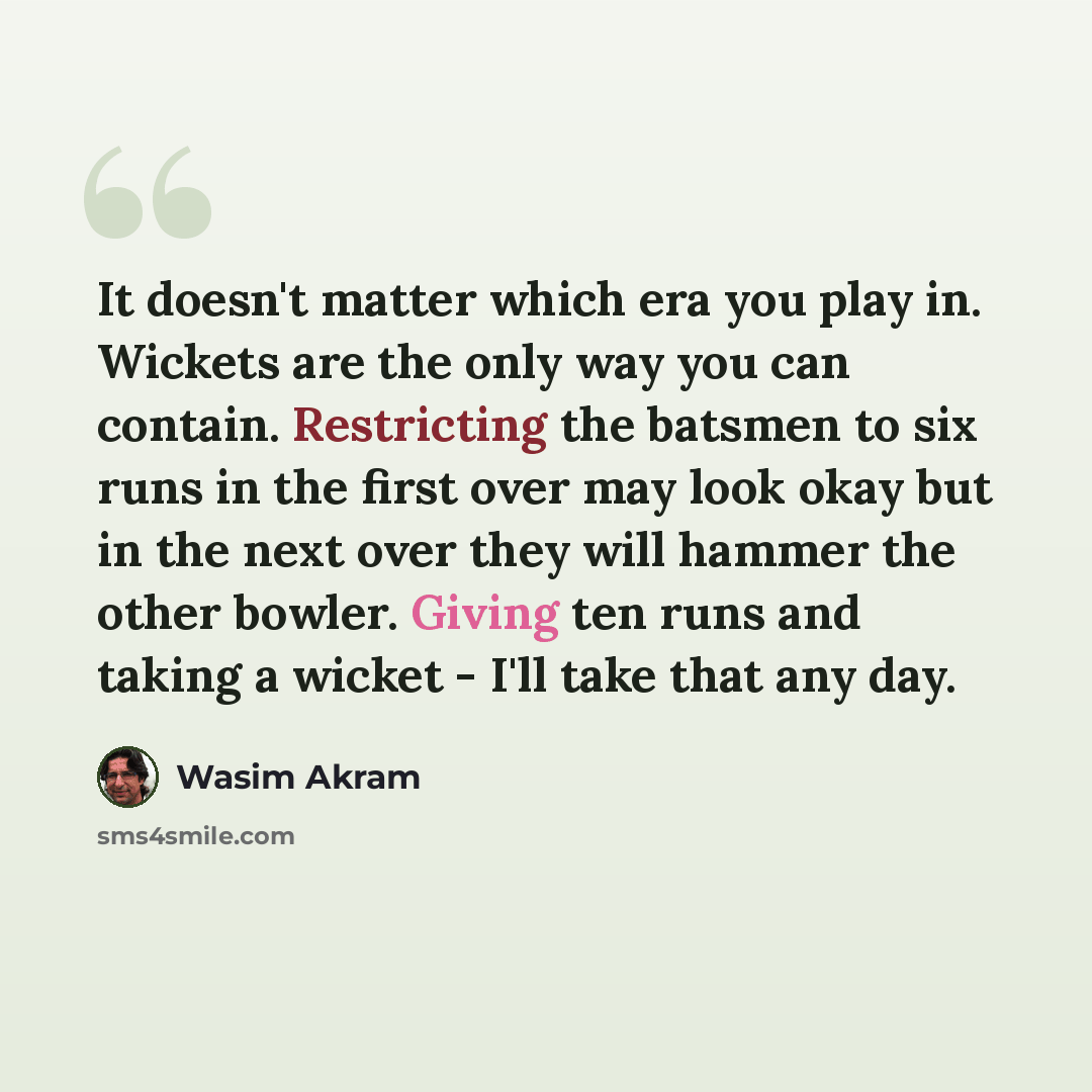 “It doesn't matter which era you play in. Wickets are the only way you can contain. Restricting the batsmen to six runs in the first over may look okay but in the next over they will hammer the other bowler. Giving ten runs and taking a wicket - I'll take that any day.” quote by Wasim Akram