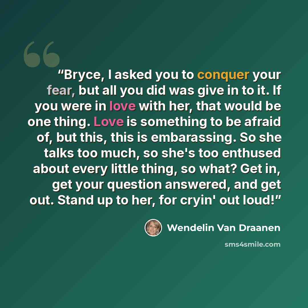 “Bryce, I asked you to conquer your fear, but all you did was give in to it. If you were in love with her, that would be one thing. Love is something to be afraid of, but this, this is embarassing. So she talks too much, so she's too enthused about every little thing, so what? Get in, get your…” quote by Wendelin Van Draanen