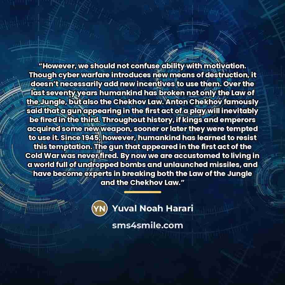 “However, we should not confuse ability with motivation. Though cyber warfare introduces new means of destruction, it doesn’t necessarily add new incentives to use them. Over the last seventy years humankind has broken not only the Law of the Jungle, but also the Chekhov Law. Anton Chekhov famously…” quote by Yuval Noah Harari