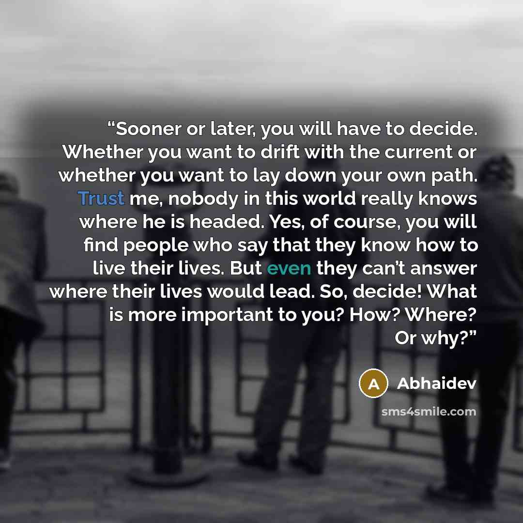 “Sooner or later, you will have to decide. Whether you want to drift with the current or whether you want to lay down your own path. Trust me, nobody in this world really knows where he is headed. Yes, of course, you will find people who say that they know how to live their lives. But even they…” quote by Abhaidev