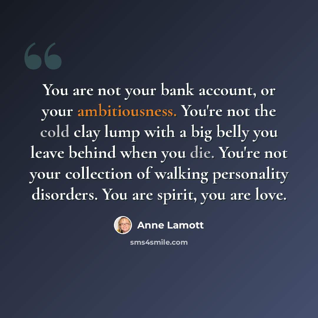 “You are not your bank account, or your ambitiousness. You're not the cold clay lump with a big belly you leave behind when you die. You're not your collection of walking personality disorders. You are spirit, you are love.” quote by Anne Lamott