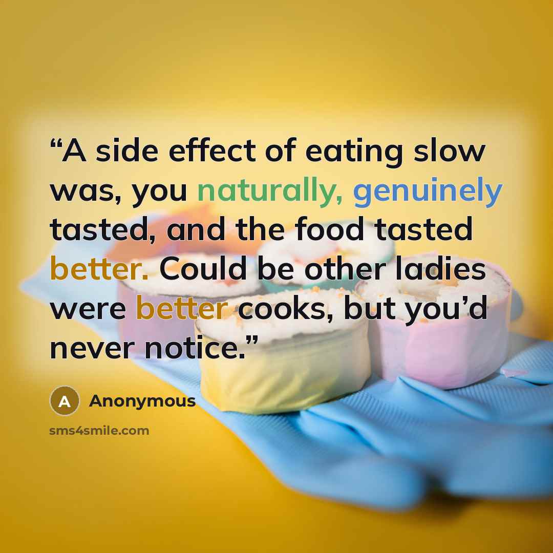 “A side effect of eating slow was, you naturally, genuinely tasted, and the food tasted better. Could be other ladies were better cooks, but you’d never notice.” quote by Anonymous