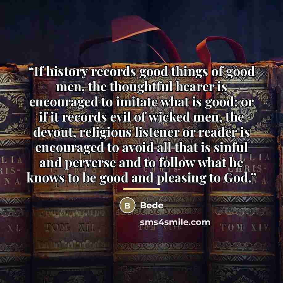 “If history records good things of good men, the thoughtful hearer is encouraged to imitate what is good: or if it records evil of wicked men, the devout, religious listener or reader is encouraged to avoid all that is sinful and perverse and to follow what he knows to be good and pleasing to God.” quote by Bede