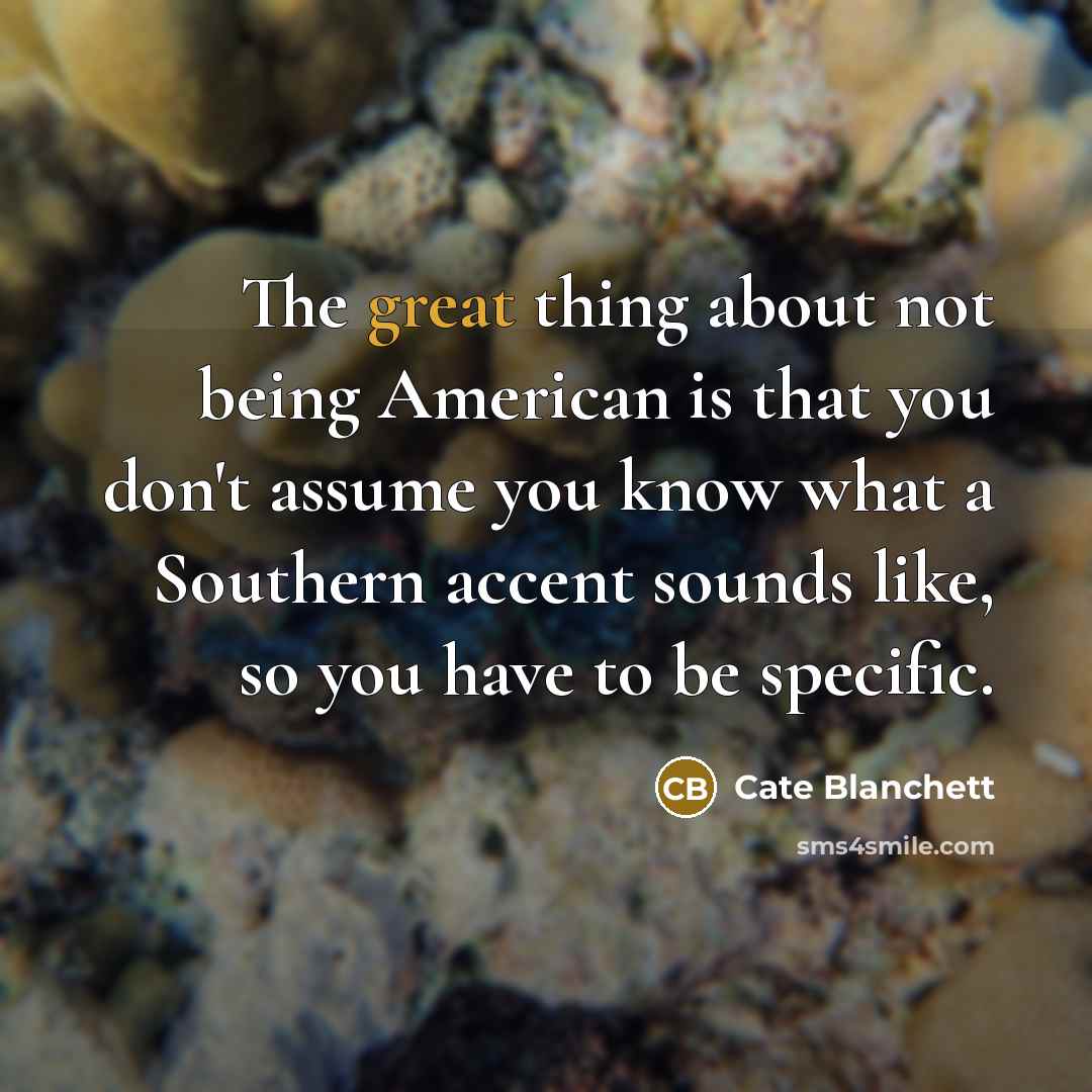 “The great thing about not being American is that you don't assume you know what a Southern accent sounds like, so you have to be specific.” quote by Cate Blanchett