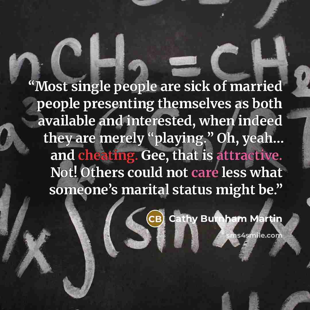 “Most single people are sick of married people presenting themselves as both available and interested, when indeed they are merely “playing.” Oh, yeah… and cheating. Gee, that is attractive. Not! Others could not care less what someone’s marital status might be.” quote by Cathy Burnham Martin