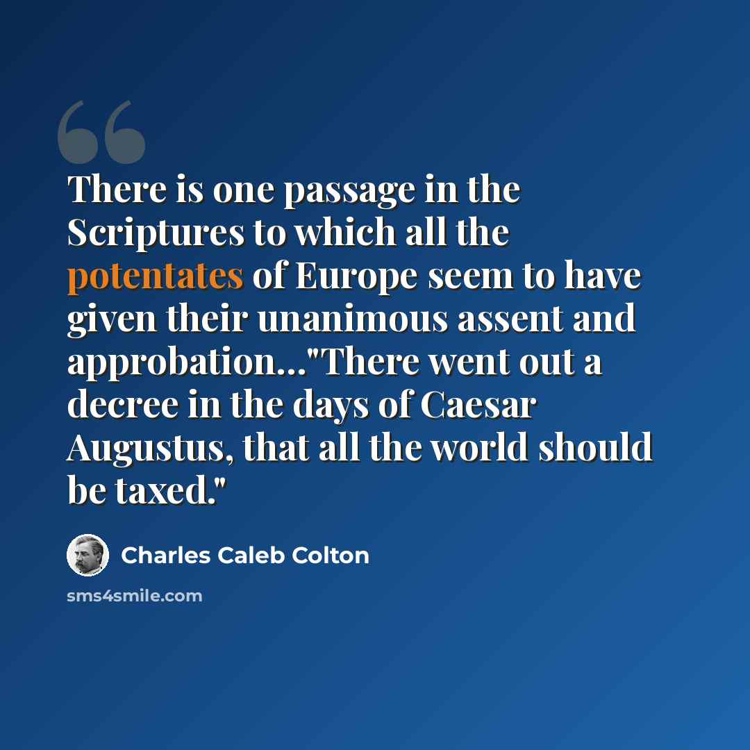 “There is one passage in the Scriptures to which all the potentates of Europe seem to have given their unanimous assent and approbation…"There went out a decree in the days of Caesar Augustus, that all the world should be taxed."” quote by Charles Caleb Colton