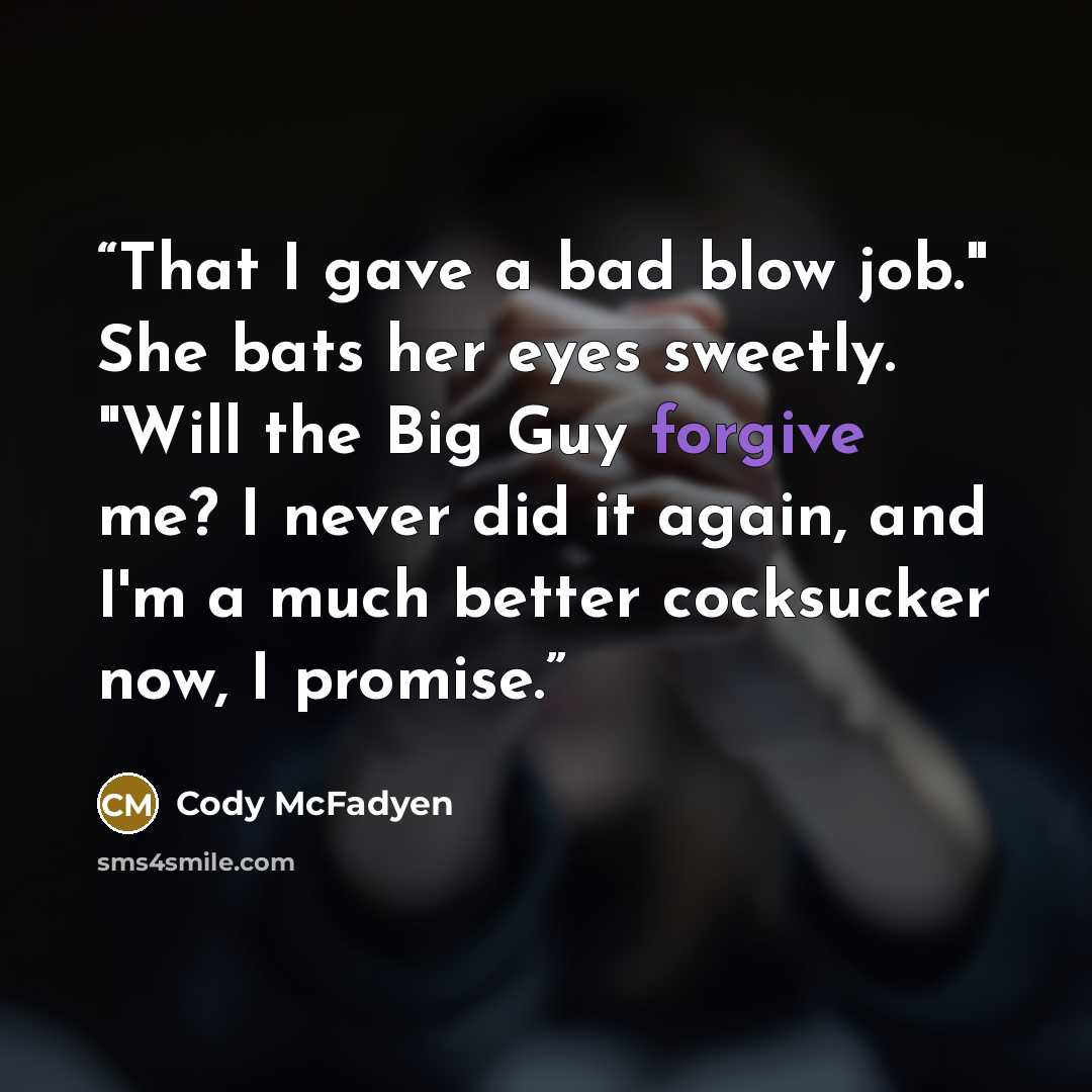 “That I gave a bad blow job." She bats her eyes sweetly. "Will the Big Guy forgive me? I never did it again, and I'm a much better cocksucker now, I promise.” quote by Cody McFadyen