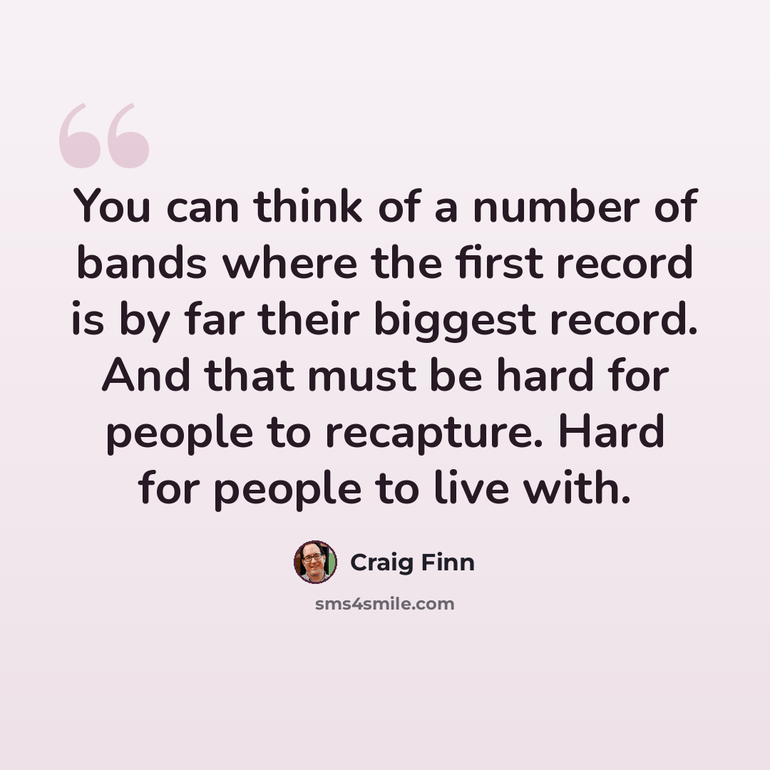 “You can think of a number of bands where the first record is by far their biggest record. And that must be hard for people to recapture. Hard for people to live with.” quote by Craig Finn