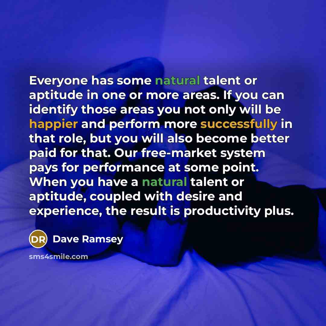 “Everyone has some natural talent or aptitude in one or more areas. If you can identify those areas you not only will be happier and perform more successfully in that role, but you will also become better paid for that. Our free-market system pays for performance at some point. When you have a…” quote by Dave Ramsey