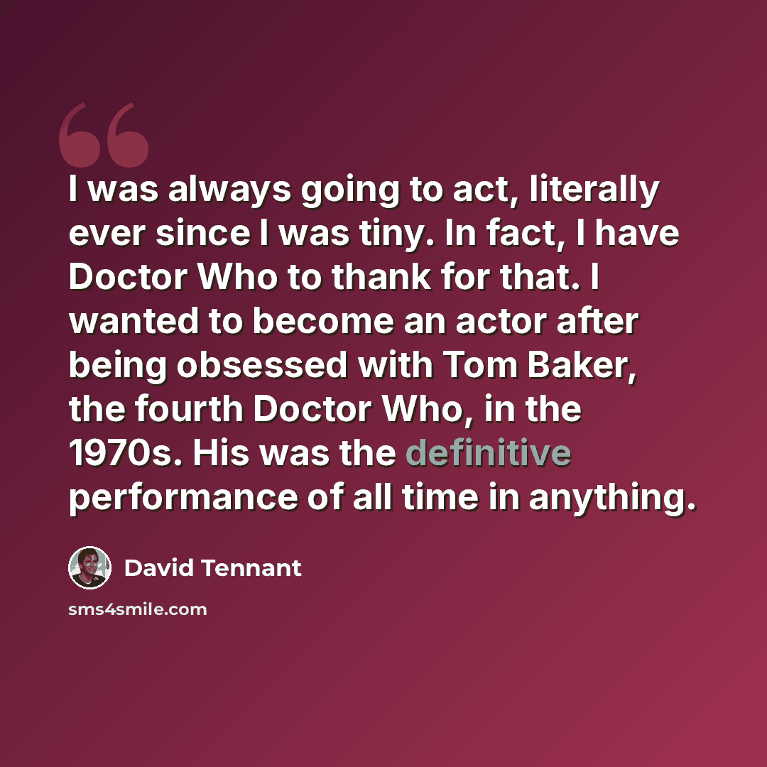 “I was always going to act, literally ever since I was tiny. In fact, I have Doctor Who to thank for that. I wanted to become an actor after being obsessed with Tom Baker, the fourth Doctor Who, in the 1970s. His was the definitive performance of all time in anything.” quote by David Tennant