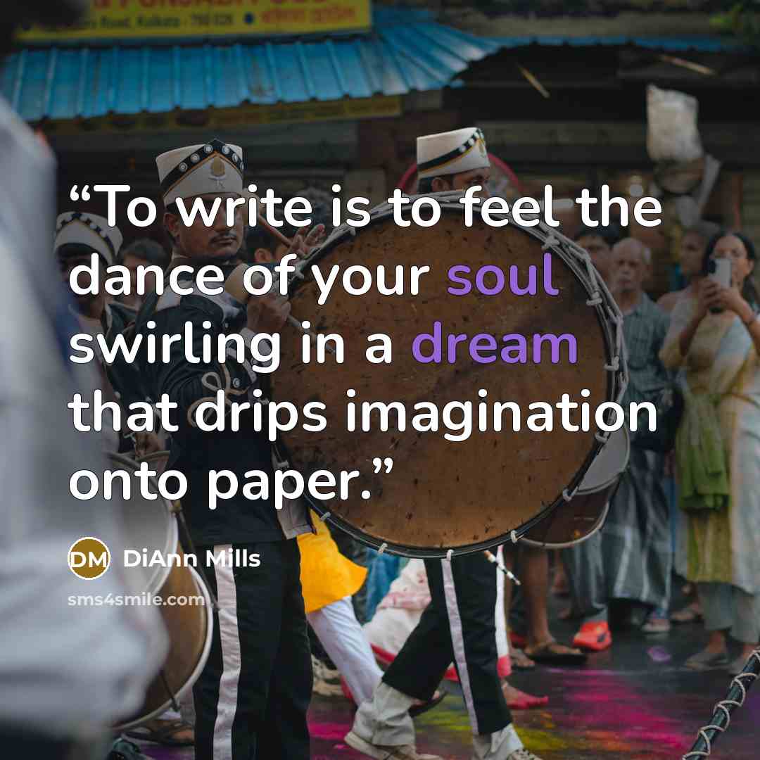 “To write is to feel the dance of your soul swirling in a dream that drips imagination onto paper.” quote by DiAnn Mills