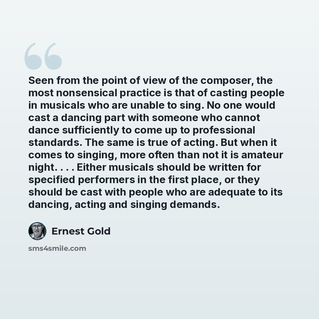 “Seen from the point of view of the composer, the most nonsensical practice is that of casting people in musicals who are unable to sing. No one would cast a dancing part with someone who cannot dance sufficiently to come up to professional standards. The same is true of acting. But when it comes…” quote by Ernest Gold