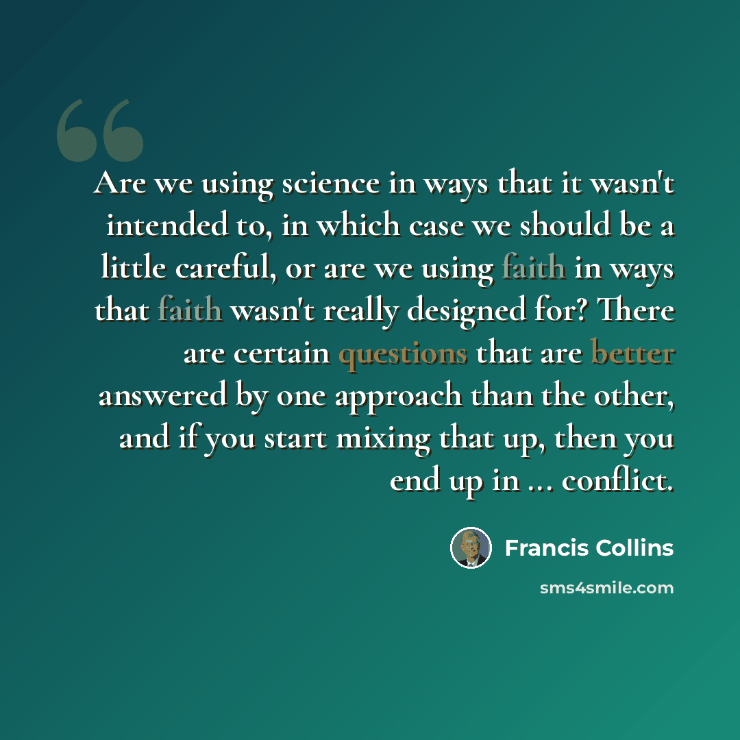 “Are we using science in ways that it wasn't intended to, in which case we should be a little careful, or are we using faith in ways that faith wasn't really designed for? There are certain questions that are better answered by one approach than the other, and if you start mixing that up, then you…” quote by Francis Collins