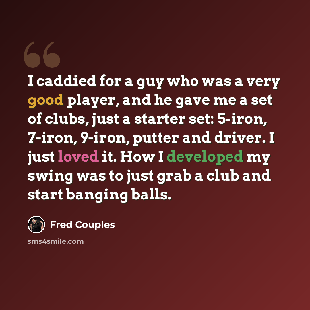 “I caddied for a guy who was a very good player, and he gave me a set of clubs, just a starter set: 5-iron, 7-iron, 9-iron, putter and driver. I just loved it. How I developed my swing was to just grab a club and start banging balls.” quote by Fred Couples