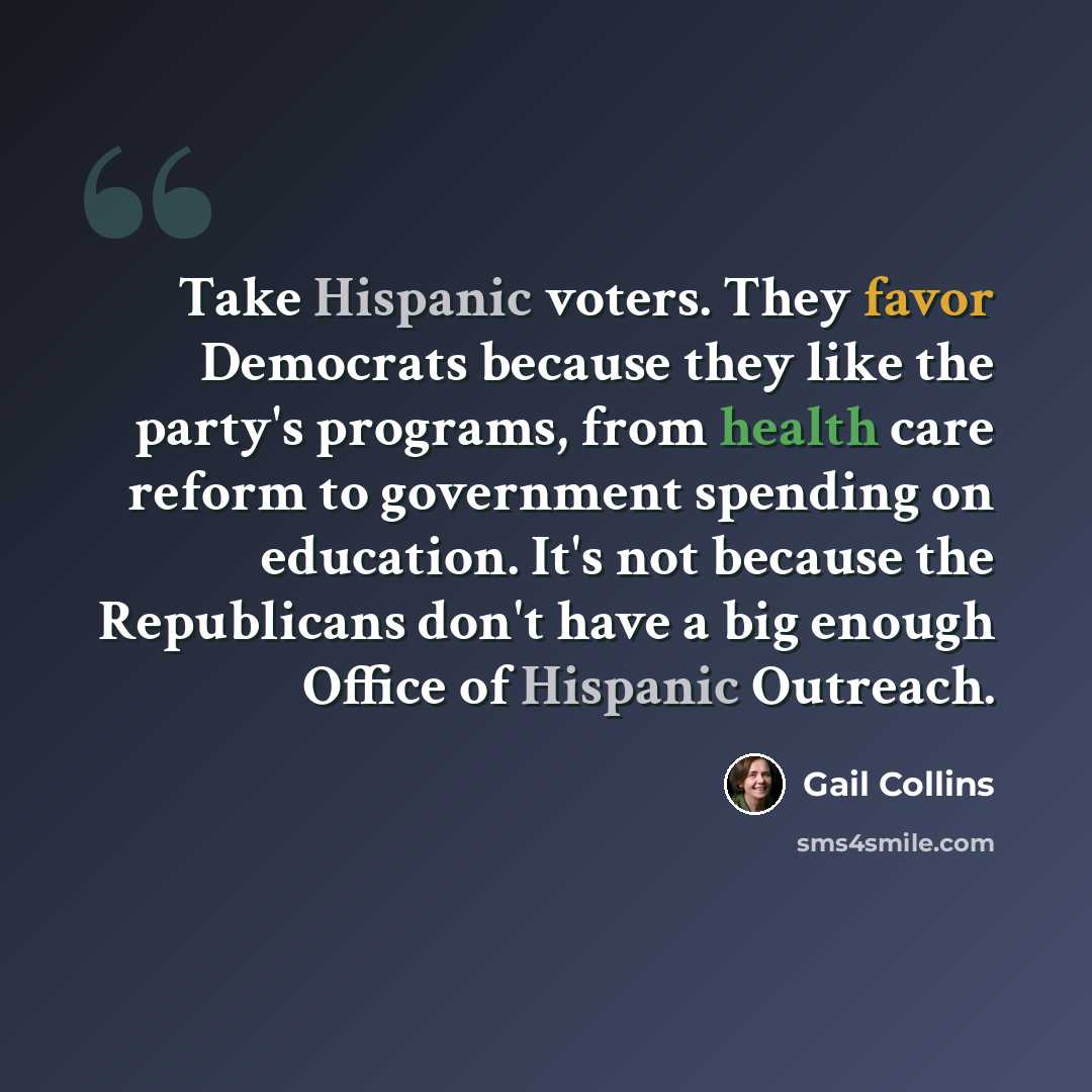 “Take Hispanic voters. They favor Democrats because they like the party's programs, from health care reform to government spending on education. It's not because the Republicans don't have a big enough Office of Hispanic Outreach.” quote by Gail Collins