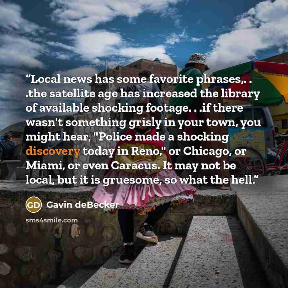 “Local news has some favorite phrases,. . .the satellite age has increased the library of available shocking footage. . .if there wasn't something grisly in your town, you might hear, "Police made a shocking discovery today in Reno," or Chicago, or Miami, or even Caracus. It may not be local, but…” quote by Gavin deBecker