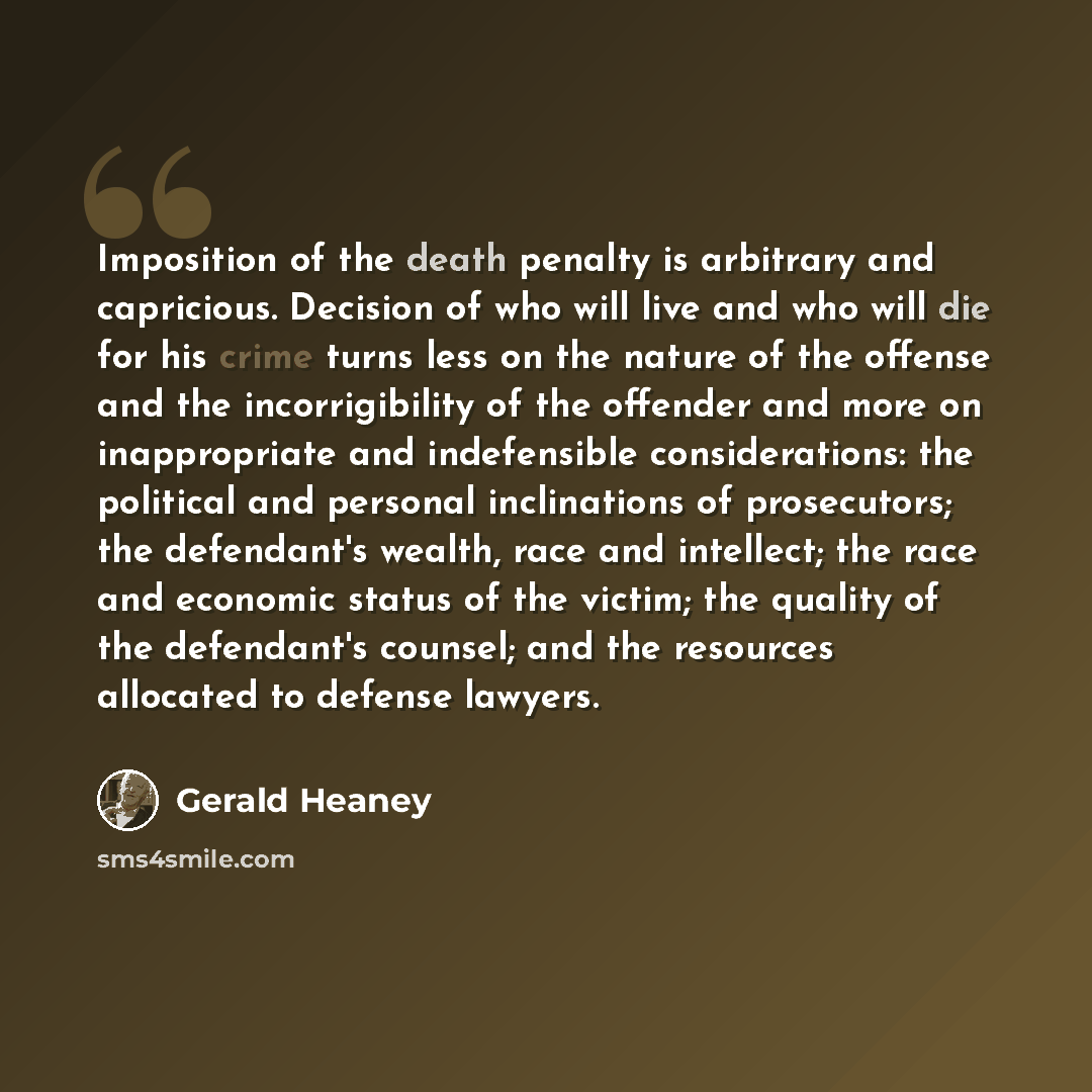 “Imposition of the death penalty is arbitrary and capricious. Decision of who will live and who will die for his crime turns less on the nature of the offense and the incorrigibility of the offender and more on inappropriate and indefensible considerations: the political and personal inclinations…” quote by Gerald Heaney